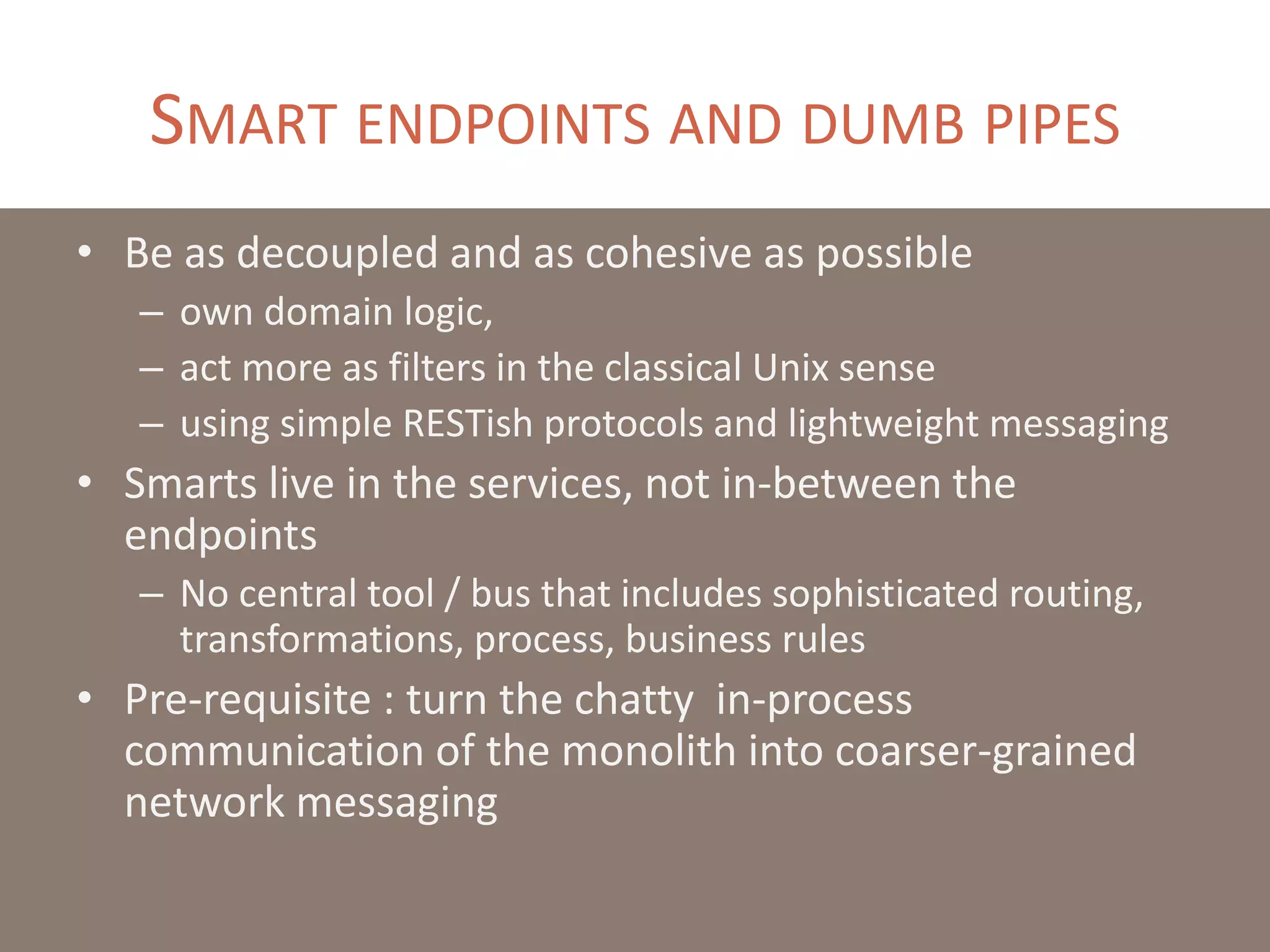 SMART ENDPOINTS AND DUMB PIPES
• Be as decoupled and as cohesive as possible
– own domain logic,
– act more as filters in the classical Unix sense
– using simple RESTish protocols and lightweight messaging
• Smarts live in the services, not in-between the
endpoints
– No central tool / bus that includes sophisticated routing,
transformations, process, business rules
• Pre-requisite : turn the chatty in-process
communication of the monolith into coarser-grained
network messaging
 