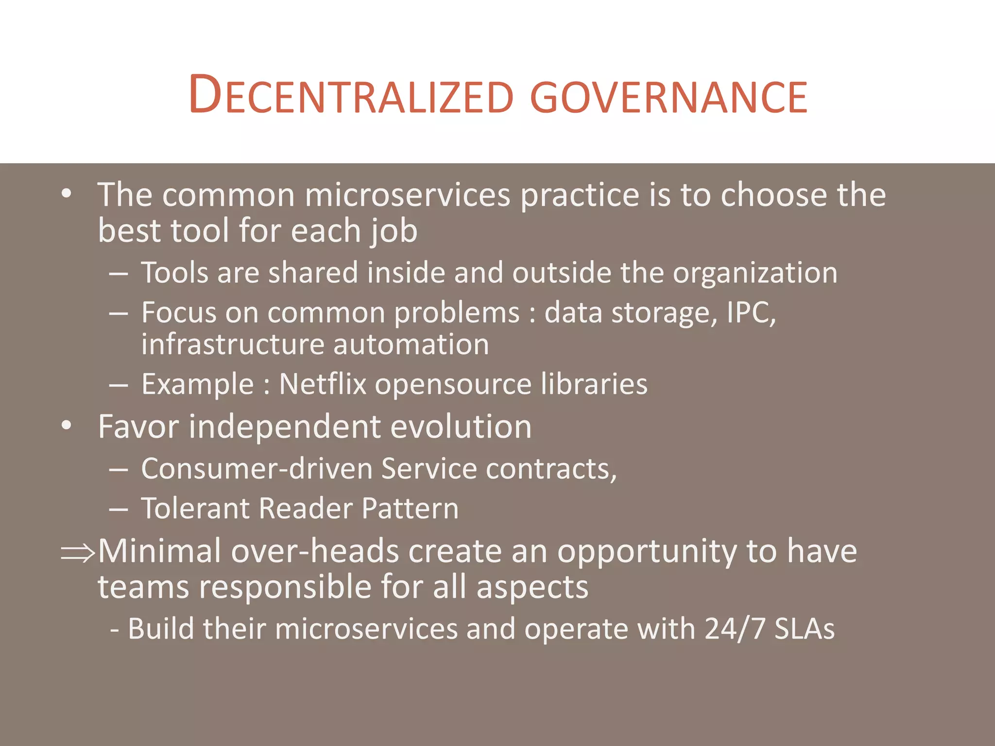 DECENTRALIZED GOVERNANCE
• The common microservices practice is to choose the
best tool for each job
– Tools are shared inside and outside the organization
– Focus on common problems : data storage, IPC,
infrastructure automation
– Example : Netflix opensource libraries
• Favor independent evolution
– Consumer-driven Service contracts,
– Tolerant Reader Pattern
Minimal over-heads create an opportunity to have
teams responsible for all aspects
- Build their microservices and operate with 24/7 SLAs
 