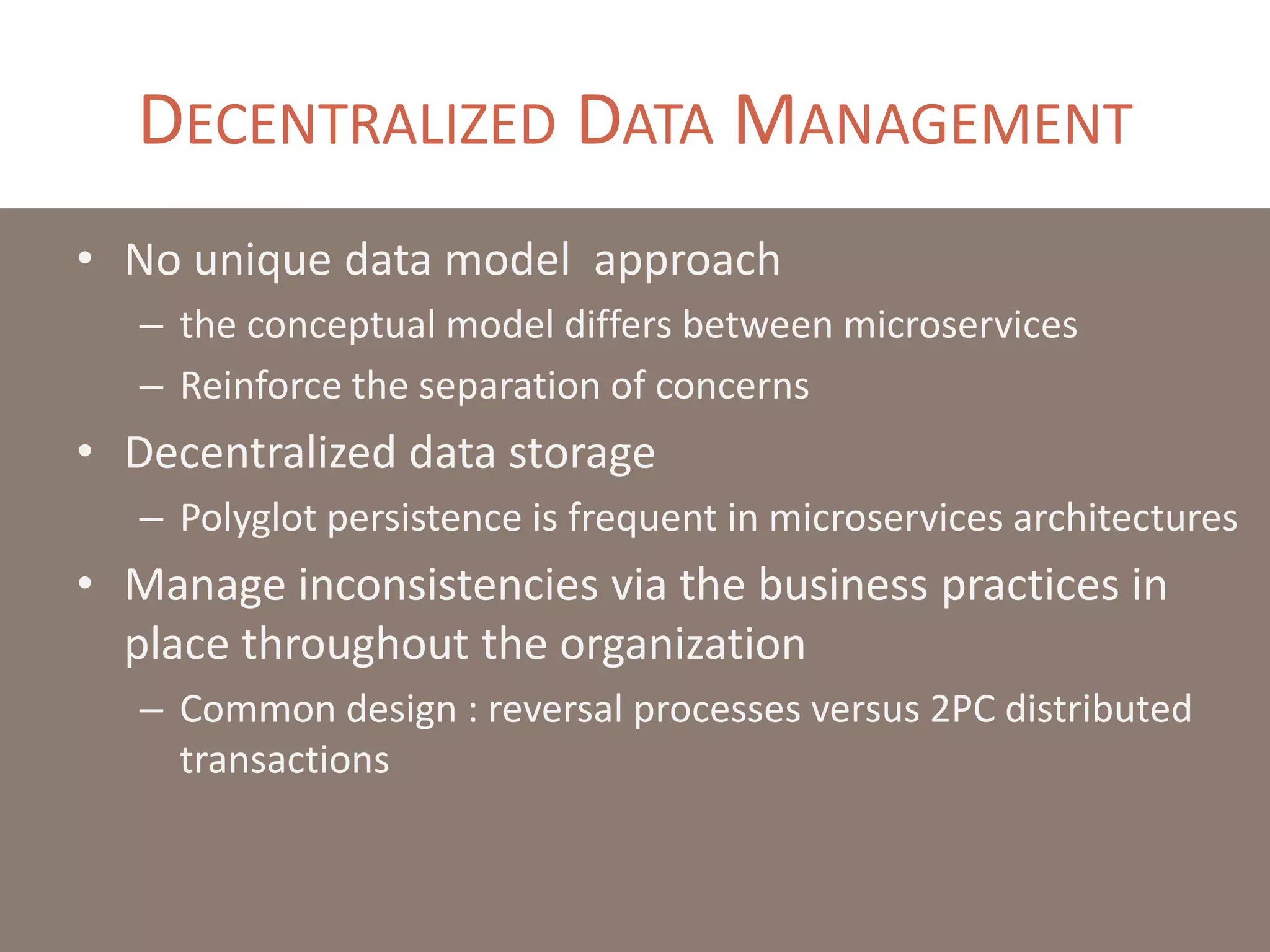 DECENTRALIZED DATA MANAGEMENT
• No unique data model approach
– the conceptual model differs between microservices
– Reinforce the separation of concerns
• Decentralized data storage
– Polyglot persistence is frequent in microservices architectures
• Manage inconsistencies via the business practices in
place throughout the organization
– Common design : reversal processes versus 2PC distributed
transactions
 