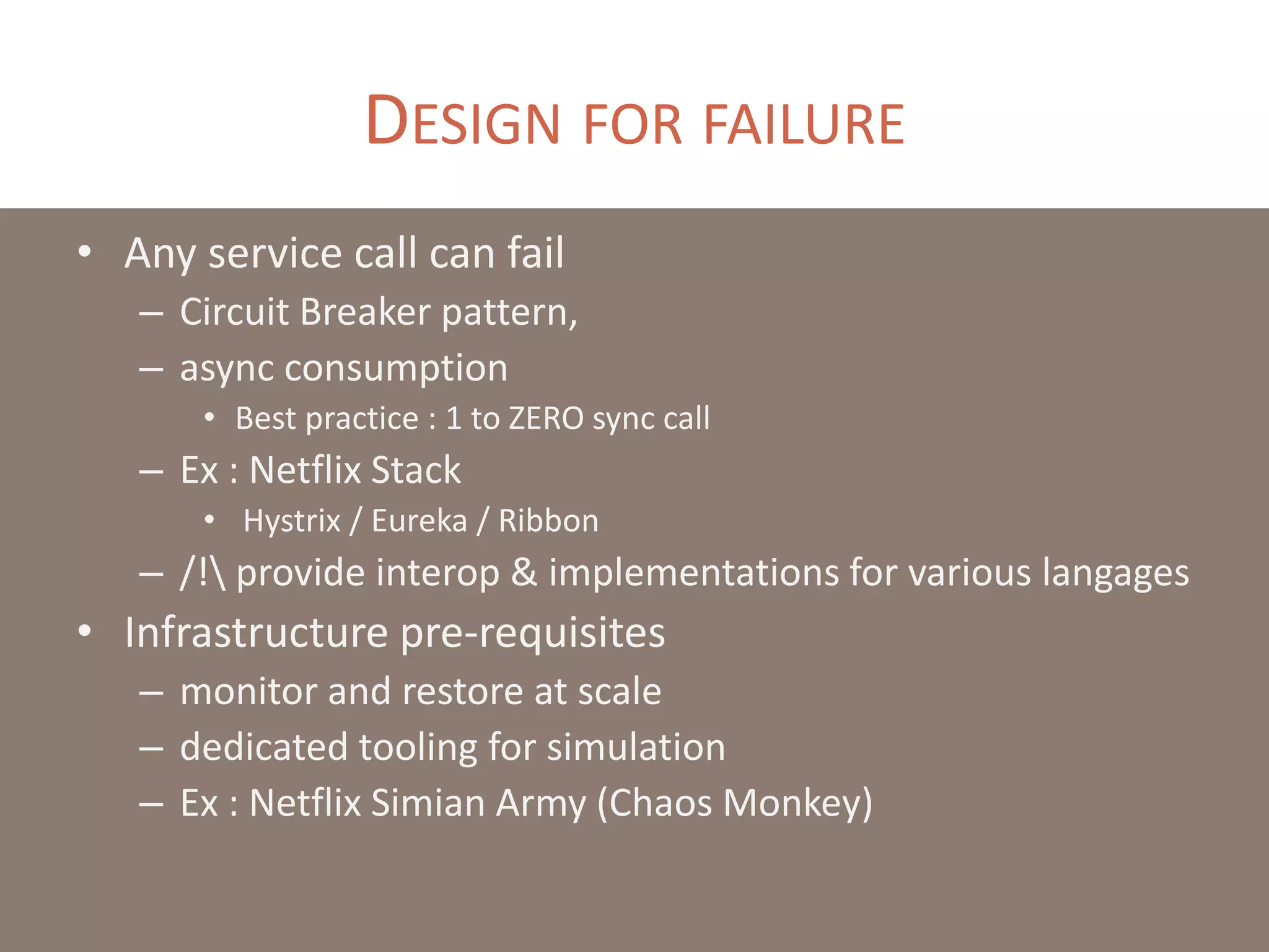 DESIGN FOR FAILURE
• Any service call can fail
– Circuit Breaker pattern,
– async consumption
• Best practice : 1 to ZERO sync call
– Ex : Netflix Stack
• Hystrix / Eureka / Ribbon
– /! provide interop & implementations for various langages
• Infrastructure pre-requisites
– monitor and restore at scale
– dedicated tooling for simulation
– Ex : Netflix Simian Army (Chaos Monkey)
 