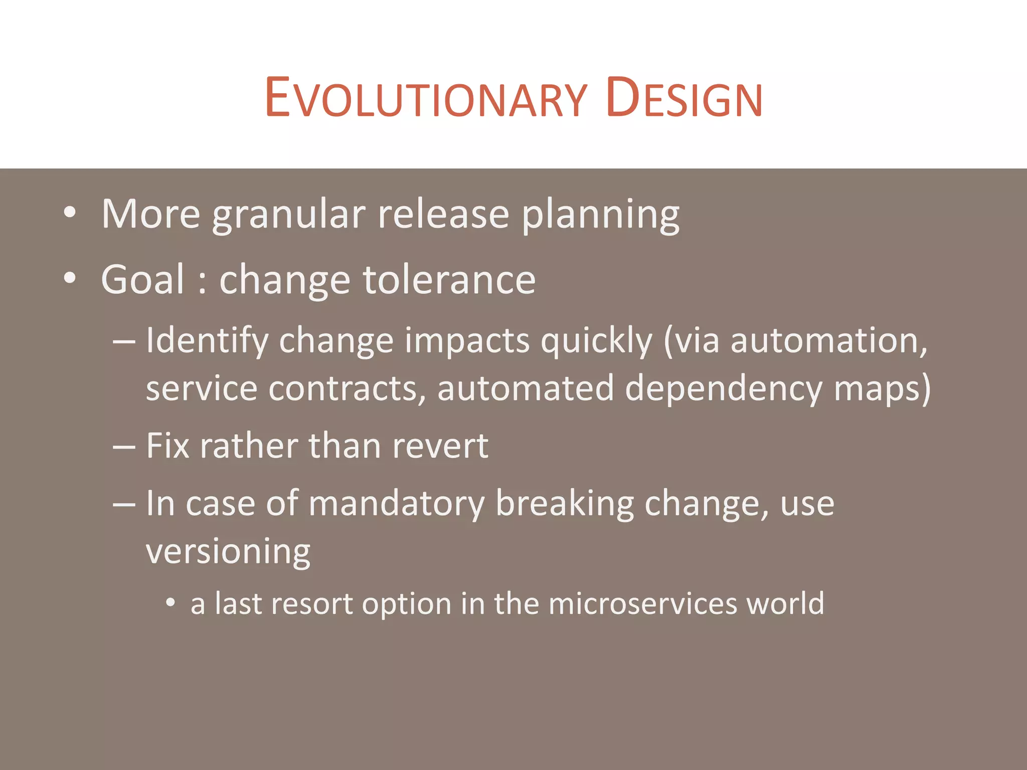 EVOLUTIONARY DESIGN
• More granular release planning
• Goal : change tolerance
– Identify change impacts quickly (via automation,
service contracts, automated dependency maps)
– Fix rather than revert
– In case of mandatory breaking change, use
versioning
• a last resort option in the microservices world
 