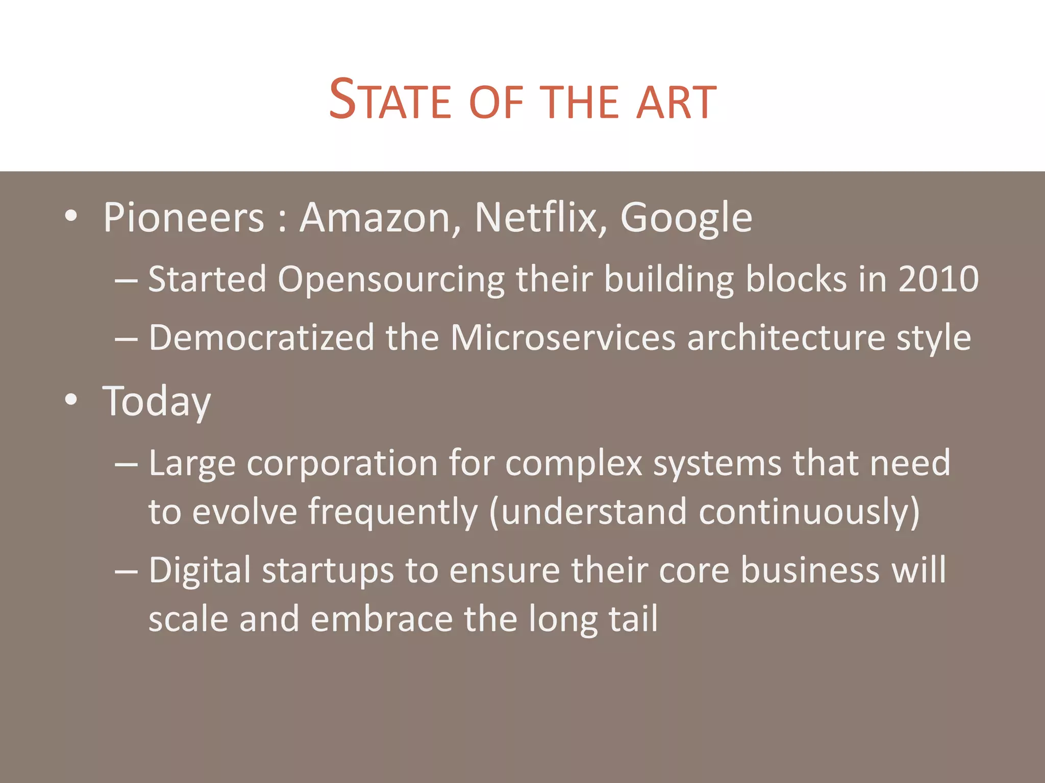 STATE OF THE ART
• Pioneers : Amazon, Netflix, Google
– Started Opensourcing their building blocks in 2010
– Democratized the Microservices architecture style
• Today
– Large corporation for complex systems that need
to evolve frequently (understand continuously)
– Digital startups to ensure their core business will
scale and embrace the long tail
 