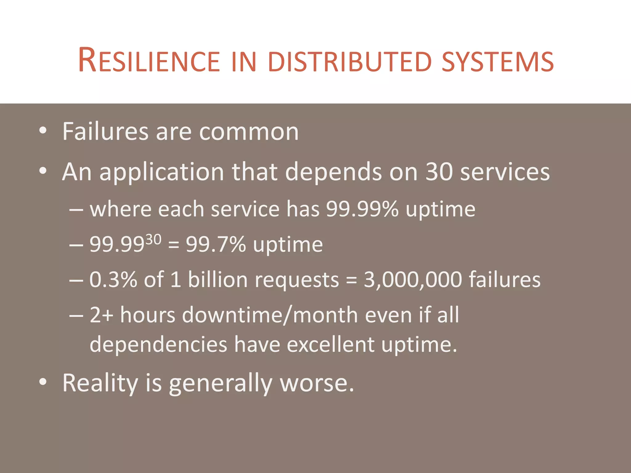 RESILIENCE IN DISTRIBUTED SYSTEMS
• Failures are common
• An application that depends on 30 services
– where each service has 99.99% uptime
– 99.9930 = 99.7% uptime
– 0.3% of 1 billion requests = 3,000,000 failures
– 2+ hours downtime/month even if all
dependencies have excellent uptime.
• Reality is generally worse.
 