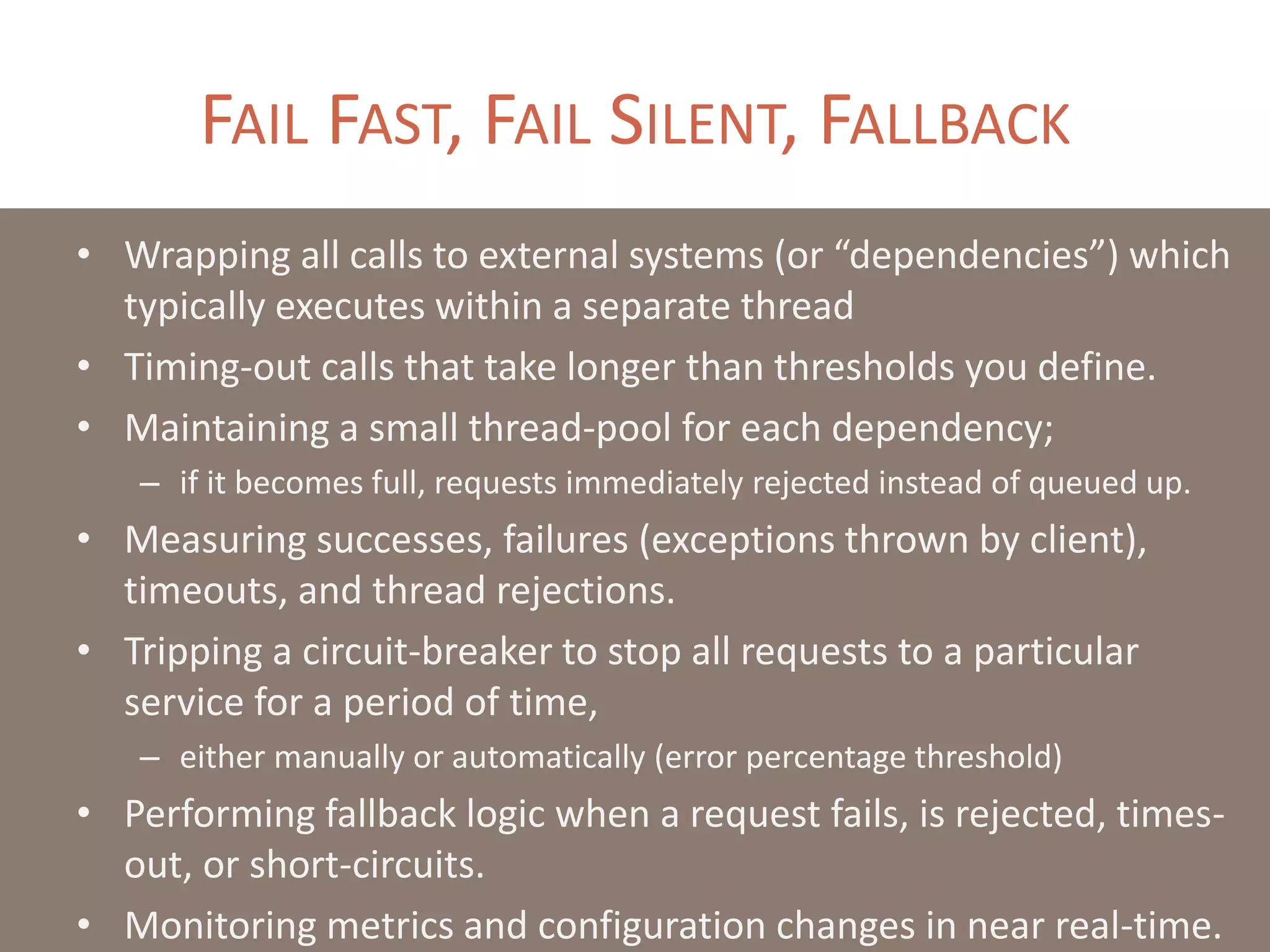 FAIL FAST, FAIL SILENT, FALLBACK
• Wrapping all calls to external systems (or “dependencies”) which
typically executes within a separate thread
• Timing-out calls that take longer than thresholds you define.
• Maintaining a small thread-pool for each dependency;
– if it becomes full, requests immediately rejected instead of queued up.
• Measuring successes, failures (exceptions thrown by client),
timeouts, and thread rejections.
• Tripping a circuit-breaker to stop all requests to a particular
service for a period of time,
– either manually or automatically (error percentage threshold)
• Performing fallback logic when a request fails, is rejected, times-
out, or short-circuits.
• Monitoring metrics and configuration changes in near real-time.
 