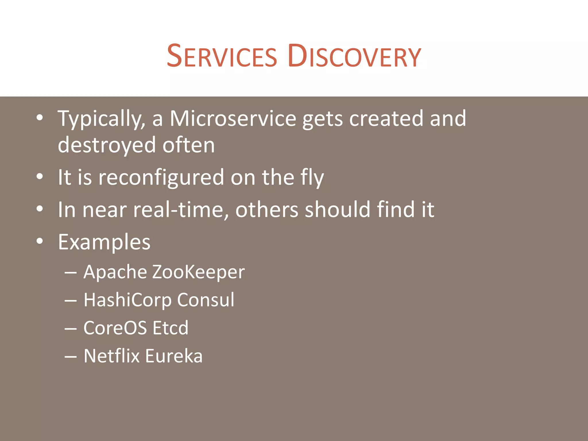 SERVICES DISCOVERY
• Typically, a Microservice gets created and
destroyed often
• It is reconfigured on the fly
• In near real-time, others should find it
• Examples
– Apache ZooKeeper
– HashiCorp Consul
– CoreOS Etcd
– Netflix Eureka
 