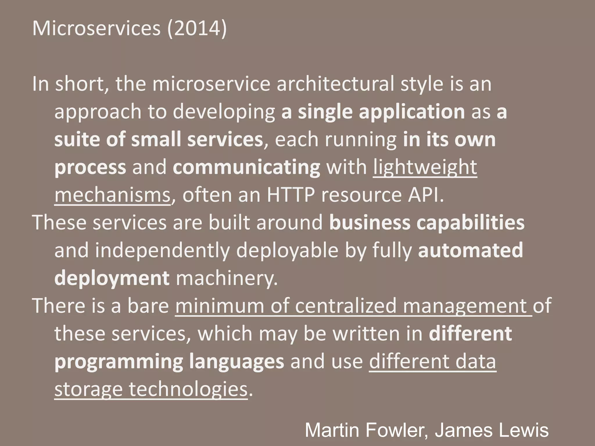 Microservices (2014)
In short, the microservice architectural style is an
approach to developing a single application as a
suite of small services, each running in its own
process and communicating with lightweight
mechanisms, often an HTTP resource API.
These services are built around business capabilities
and independently deployable by fully automated
deployment machinery.
There is a bare minimum of centralized management of
these services, which may be written in different
programming languages and use different data
storage technologies.
Martin Fowler, James Lewis
 