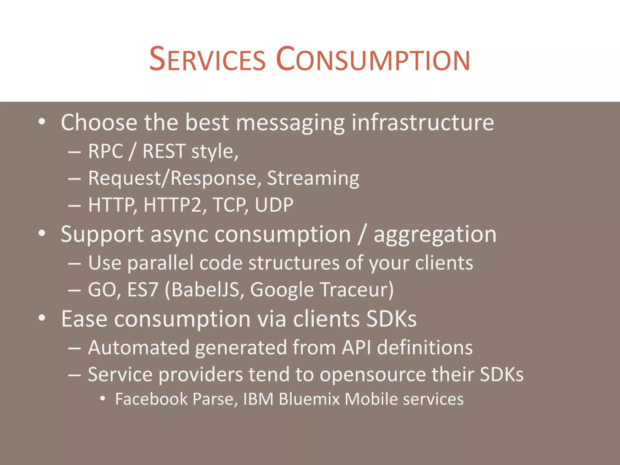 SERVICES CONSUMPTION
• Choose the best messaging infrastructure
– RPC / REST style,
– Request/Response, Streaming
– HTTP, HTTP2, TCP, UDP
• Support async consumption / aggregation
– Use parallel code structures of your clients
– GO, ES7 (BabelJS, Google Traceur)
• Ease consumption via clients SDKs
– Automated generated from API definitions
– Service providers tend to opensource their SDKs
• Facebook Parse, IBM Bluemix Mobile services
 