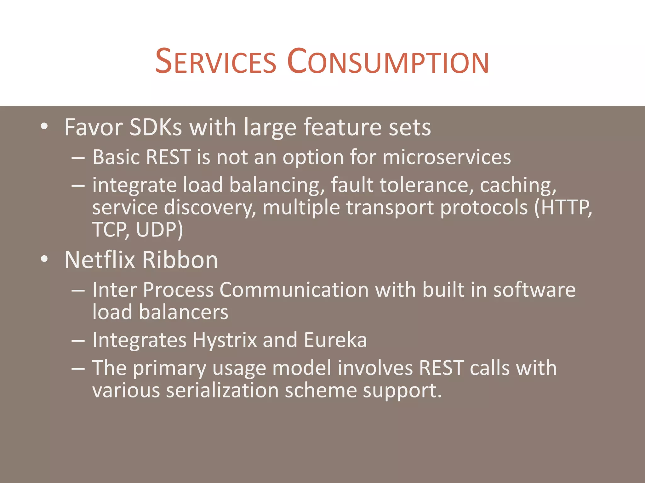 SERVICES CONSUMPTION
• Favor SDKs with large feature sets
– Basic REST is not an option for microservices
– integrate load balancing, fault tolerance, caching,
service discovery, multiple transport protocols (HTTP,
TCP, UDP)
• Netflix Ribbon
– Inter Process Communication with built in software
load balancers
– Integrates Hystrix and Eureka
– The primary usage model involves REST calls with
various serialization scheme support.
 