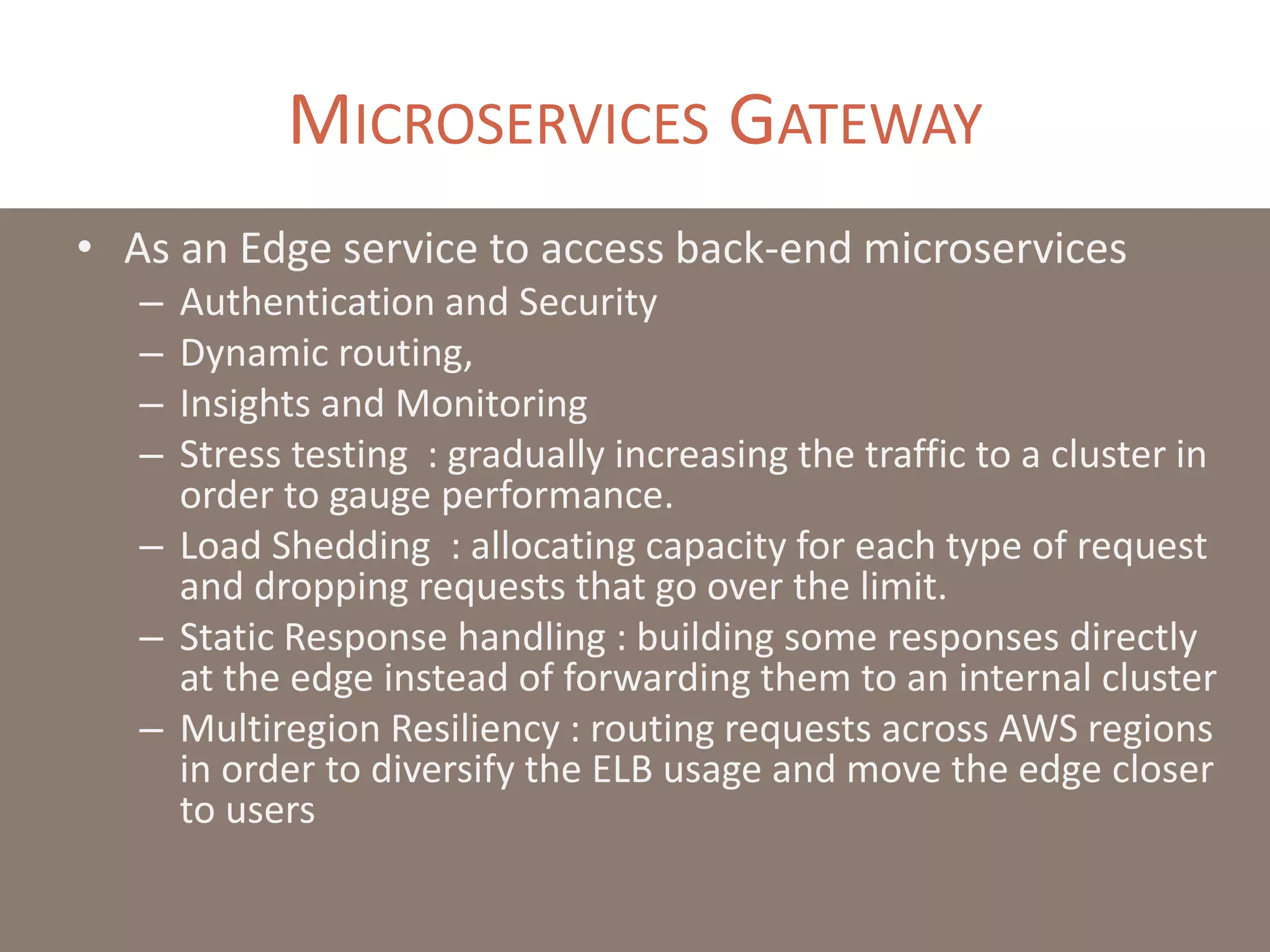 MICROSERVICES GATEWAY
• As an Edge service to access back-end microservices
– Authentication and Security
– Dynamic routing,
– Insights and Monitoring
– Stress testing : gradually increasing the traffic to a cluster in
order to gauge performance.
– Load Shedding : allocating capacity for each type of request
and dropping requests that go over the limit.
– Static Response handling : building some responses directly
at the edge instead of forwarding them to an internal cluster
– Multiregion Resiliency : routing requests across AWS regions
in order to diversify the ELB usage and move the edge closer
to users
 