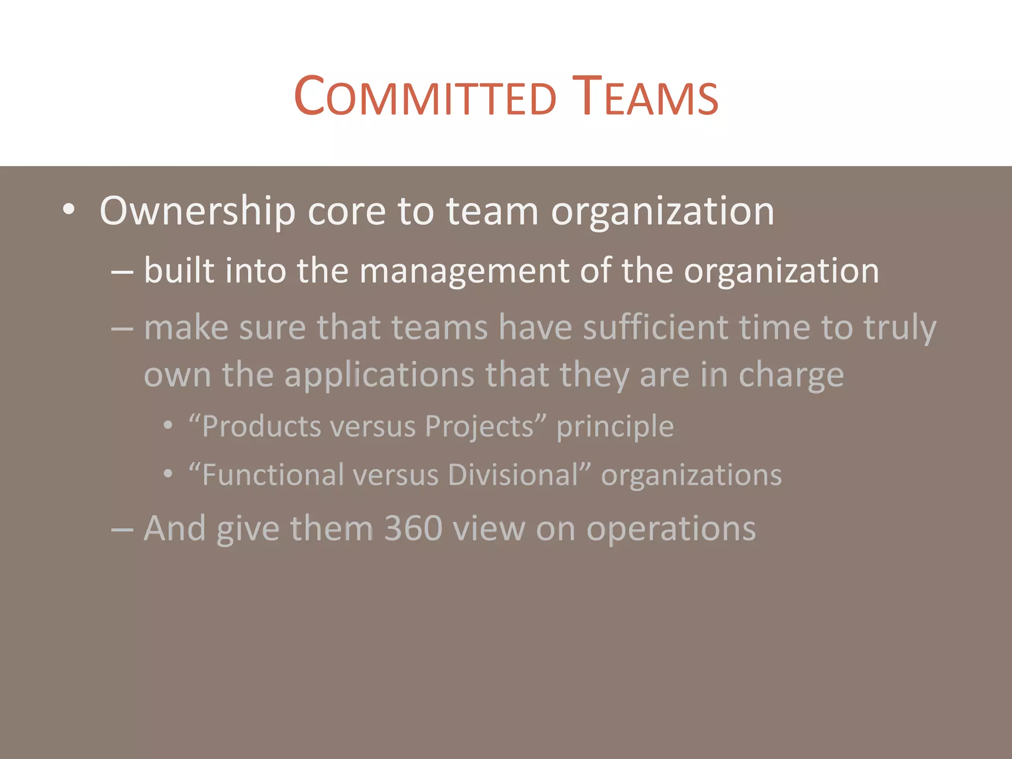 COMMITTED TEAMS
• Ownership core to team organization
– built into the management of the organization
– make sure that teams have sufficient time to truly
own the applications that they are in charge
• “Products versus Projects” principle
• “Functional versus Divisional” organizations
– And give them 360 view on operations
 