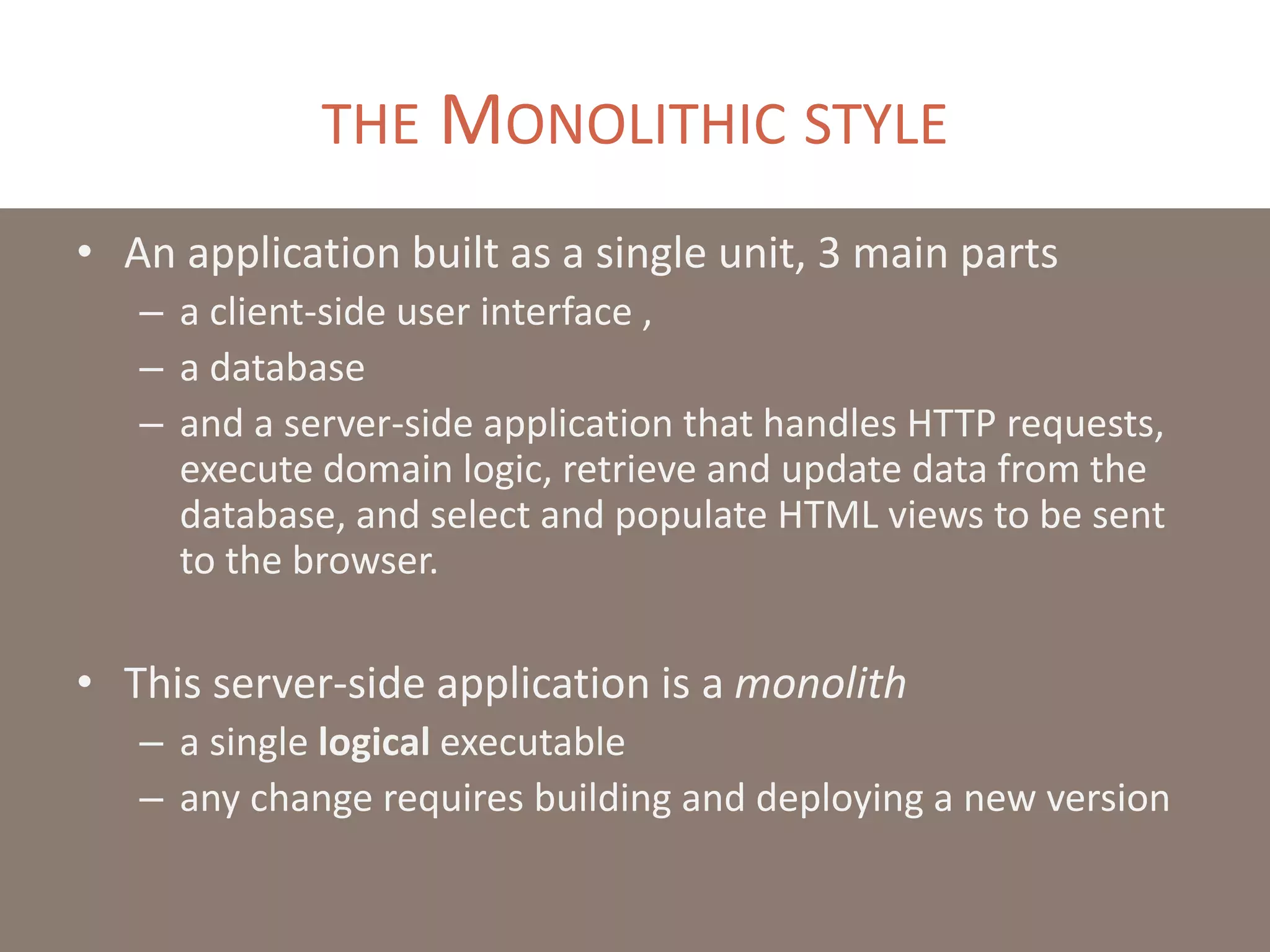 THE MONOLITHIC STYLE
• An application built as a single unit, 3 main parts
– a client-side user interface ,
– a database
– and a server-side application that handles HTTP requests,
execute domain logic, retrieve and update data from the
database, and select and populate HTML views to be sent
to the browser.
• This server-side application is a monolith
– a single logical executable
– any change requires building and deploying a new version
 