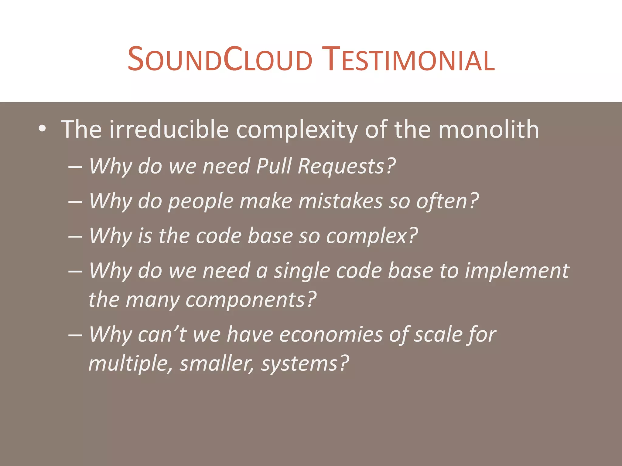 SOUNDCLOUD TESTIMONIAL
• The irreducible complexity of the monolith
– Why do we need Pull Requests?
– Why do people make mistakes so often?
– Why is the code base so complex?
– Why do we need a single code base to implement
the many components?
– Why can’t we have economies of scale for
multiple, smaller, systems?
 