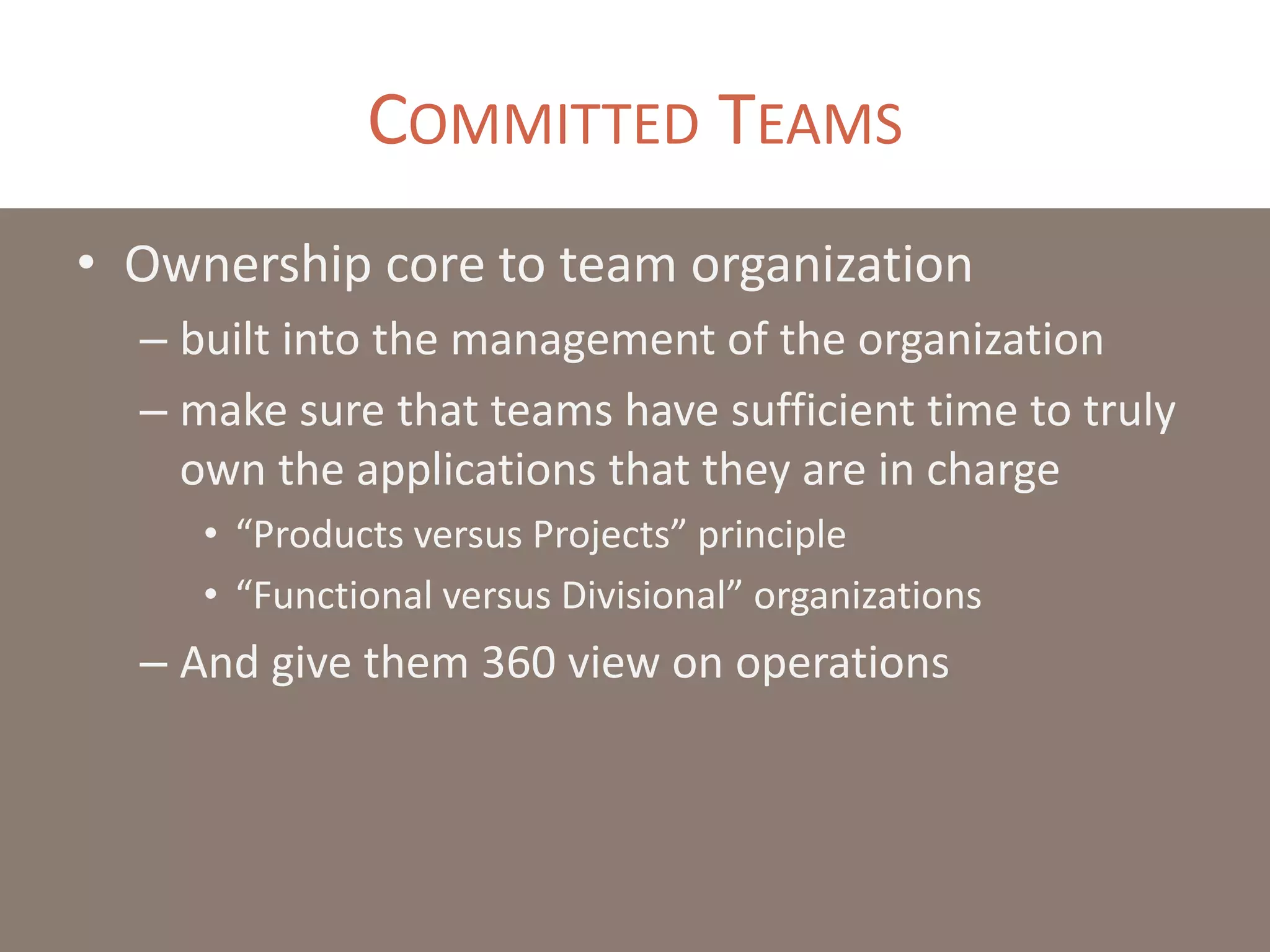 COMMITTED TEAMS
• Ownership core to team organization
– built into the management of the organization
– make sure that teams have sufficient time to truly
own the applications that they are in charge
• “Products versus Projects” principle
• “Functional versus Divisional” organizations
– And give them 360 view on operations
 