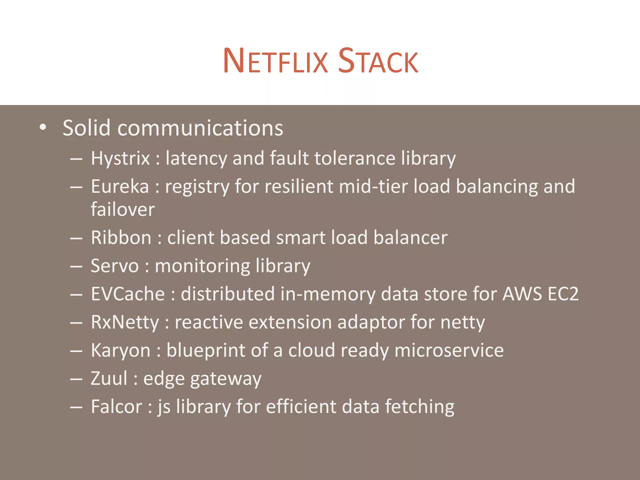 NETFLIX STACK
• Solid communications
– Hystrix : latency and fault tolerance library
– Eureka : registry for resilient mid-tier load balancing and
failover
– Ribbon : client based smart load balancer
– Servo : monitoring library
– EVCache : distributed in-memory data store for AWS EC2
– RxNetty : reactive extension adaptor for netty
– Karyon : blueprint of a cloud ready microservice
– Zuul : edge gateway
– Falcor : js library for efficient data fetching
 