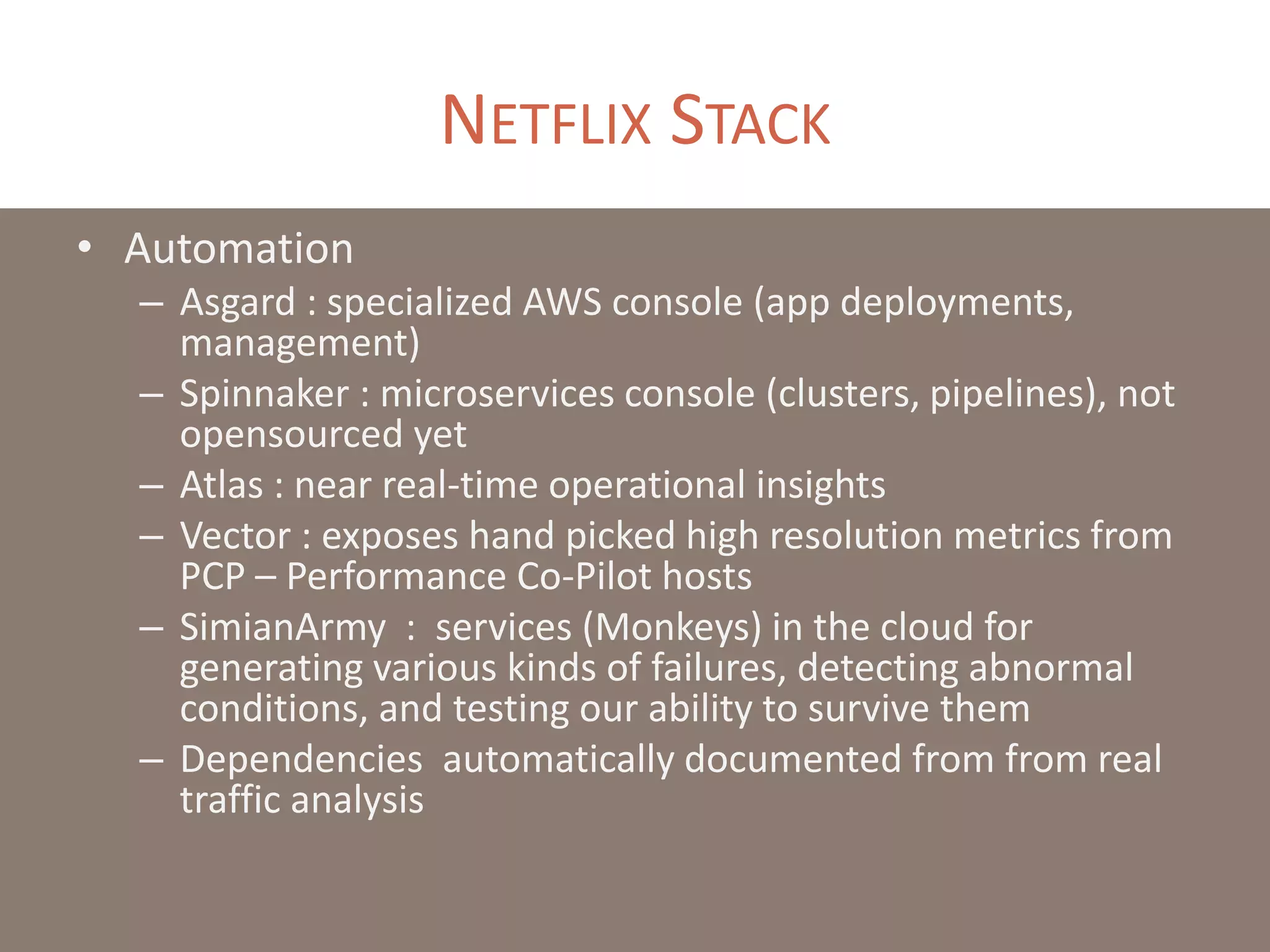 NETFLIX STACK
• Automation
– Asgard : specialized AWS console (app deployments,
management)
– Spinnaker : microservices console (clusters, pipelines), not
opensourced yet
– Atlas : near real-time operational insights
– Vector : exposes hand picked high resolution metrics from
PCP – Performance Co-Pilot hosts
– SimianArmy : services (Monkeys) in the cloud for
generating various kinds of failures, detecting abnormal
conditions, and testing our ability to survive them
– Dependencies automatically documented from from real
traffic analysis
 