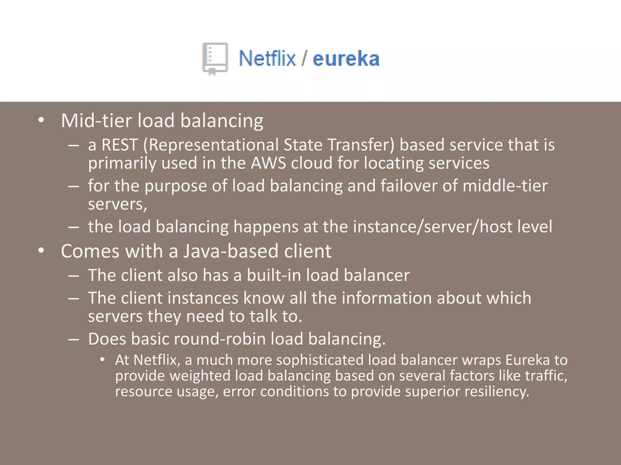 • Mid-tier load balancing
– a REST (Representational State Transfer) based service that is
primarily used in the AWS cloud for locating services
– for the purpose of load balancing and failover of middle-tier
servers,
– the load balancing happens at the instance/server/host level
• Comes with a Java-based client
– The client also has a built-in load balancer
– The client instances know all the information about which
servers they need to talk to.
– Does basic round-robin load balancing.
• At Netflix, a much more sophisticated load balancer wraps Eureka to
provide weighted load balancing based on several factors like traffic,
resource usage, error conditions to provide superior resiliency.
 
