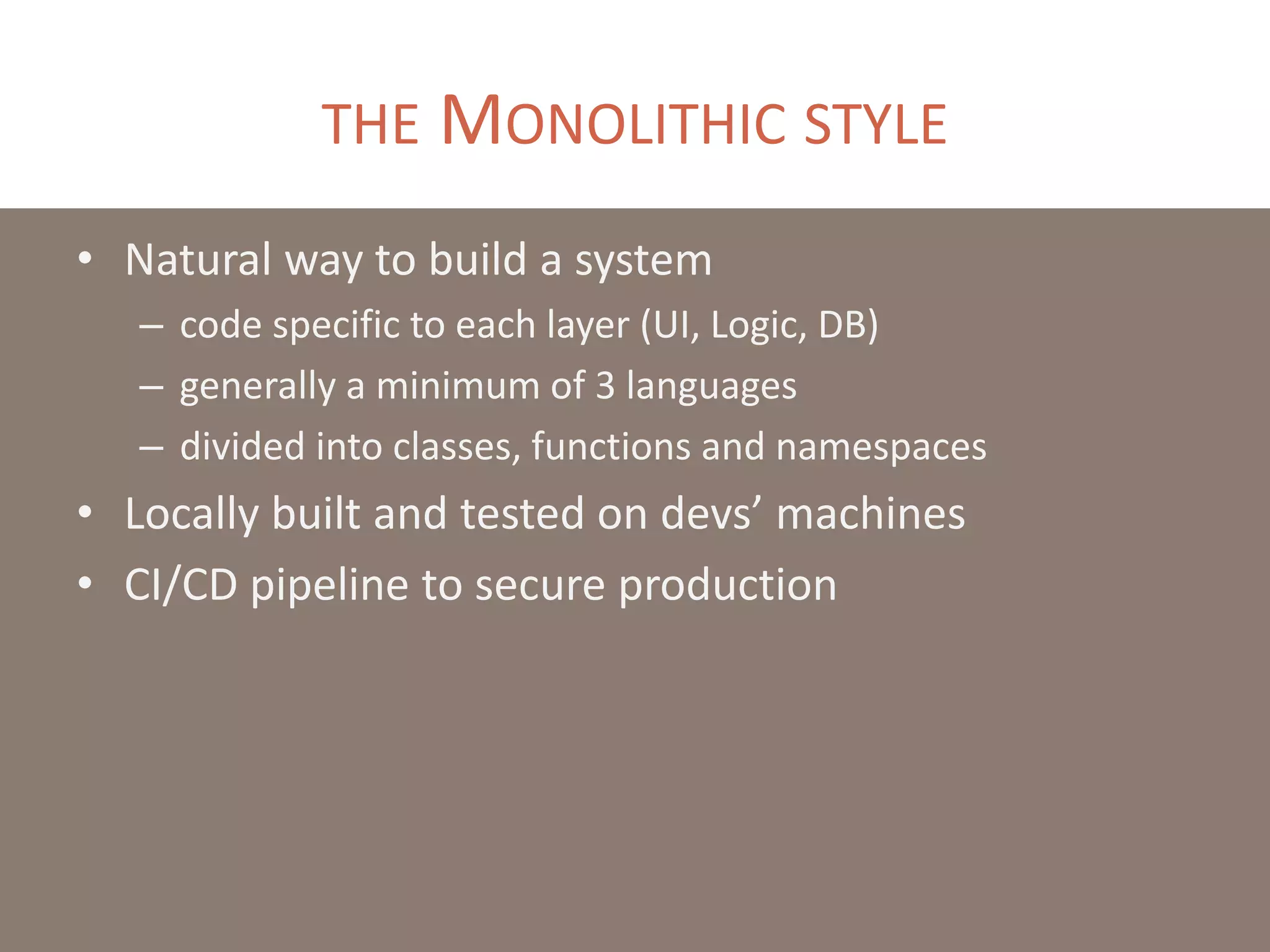 THE MONOLITHIC STYLE
• Natural way to build a system
– code specific to each layer (UI, Logic, DB)
– generally a minimum of 3 languages
– divided into classes, functions and namespaces
• Locally built and tested on devs’ machines
• CI/CD pipeline to secure production
 