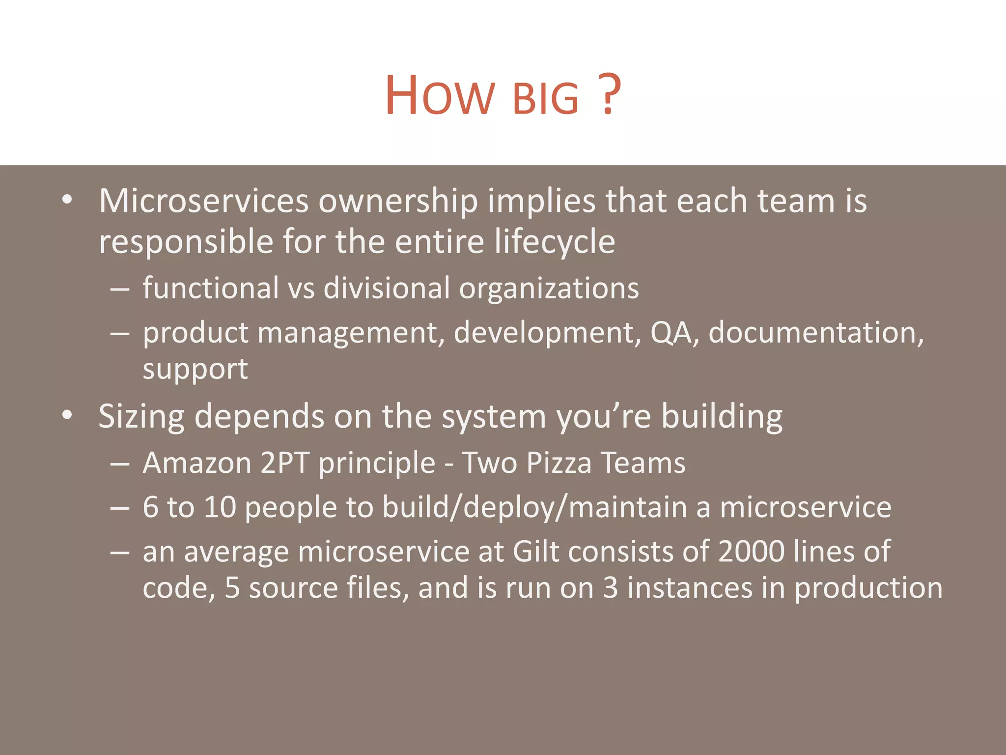 HOW BIG ?
• Microservices ownership implies that each team is
responsible for the entire lifecycle
– functional vs divisional organizations
– product management, development, QA, documentation,
support
• Sizing depends on the system you’re building
– Amazon 2PT principle - Two Pizza Teams
– 6 to 10 people to build/deploy/maintain a microservice
– an average microservice at Gilt consists of 2000 lines of
code, 5 source files, and is run on 3 instances in production
 