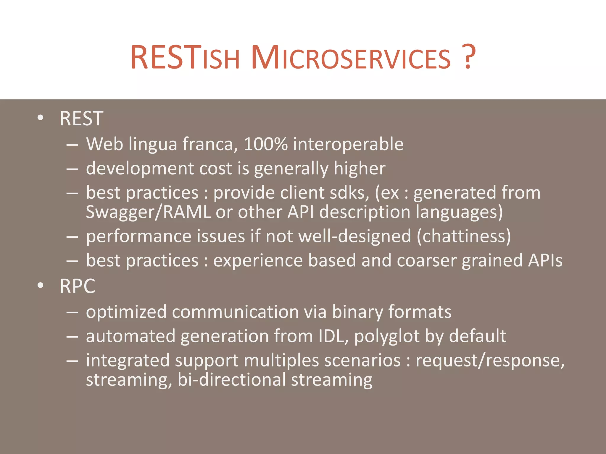 RESTISH MICROSERVICES ?
• REST
– Web lingua franca, 100% interoperable
– development cost is generally higher
– best practices : provide client sdks, (ex : generated from
Swagger/RAML or other API description languages)
– performance issues if not well-designed (chattiness)
– best practices : experience based and coarser grained APIs
• RPC
– optimized communication via binary formats
– automated generation from IDL, polyglot by default
– integrated support multiples scenarios : request/response,
streaming, bi-directional streaming
 