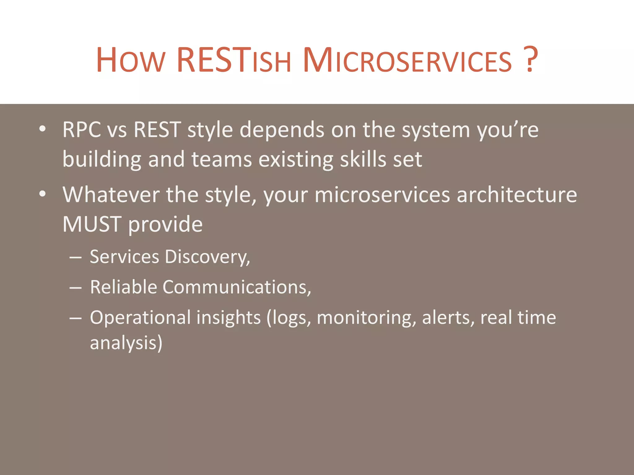 HOW RESTISH MICROSERVICES ?
• RPC vs REST style depends on the system you’re
building and teams existing skills set
• Whatever the style, your microservices architecture
MUST provide
– Services Discovery,
– Reliable Communications,
– Operational insights (logs, monitoring, alerts, real time
analysis)
 