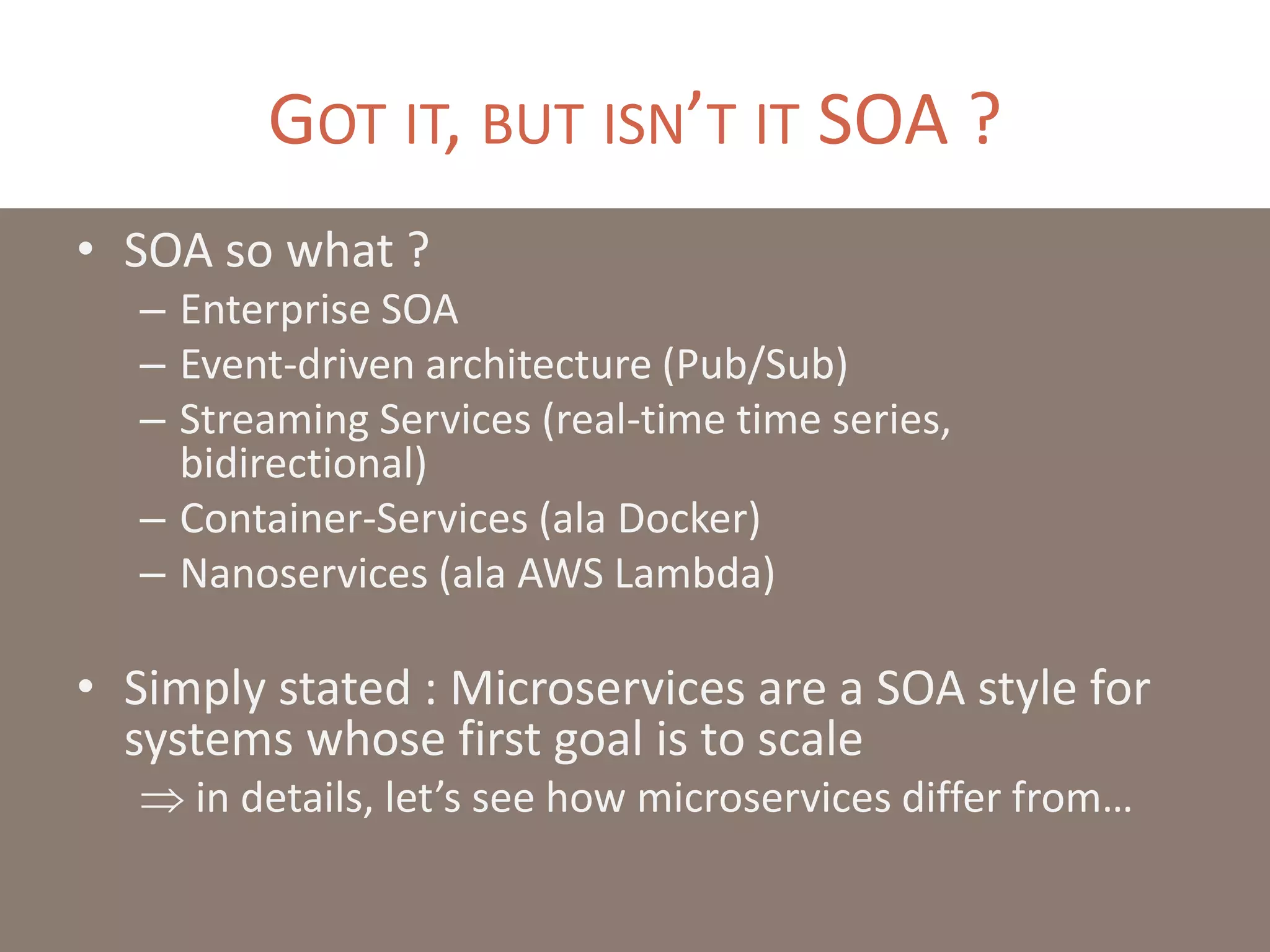 GOT IT, BUT ISN’T IT SOA ?
• SOA so what ?
– Enterprise SOA
– Event-driven architecture (Pub/Sub)
– Streaming Services (real-time time series,
bidirectional)
– Container-Services (ala Docker)
– Nanoservices (ala AWS Lambda)
• Simply stated : Microservices are a SOA style for
systems whose first goal is to scale
 in details, let’s see how microservices differ from…
 