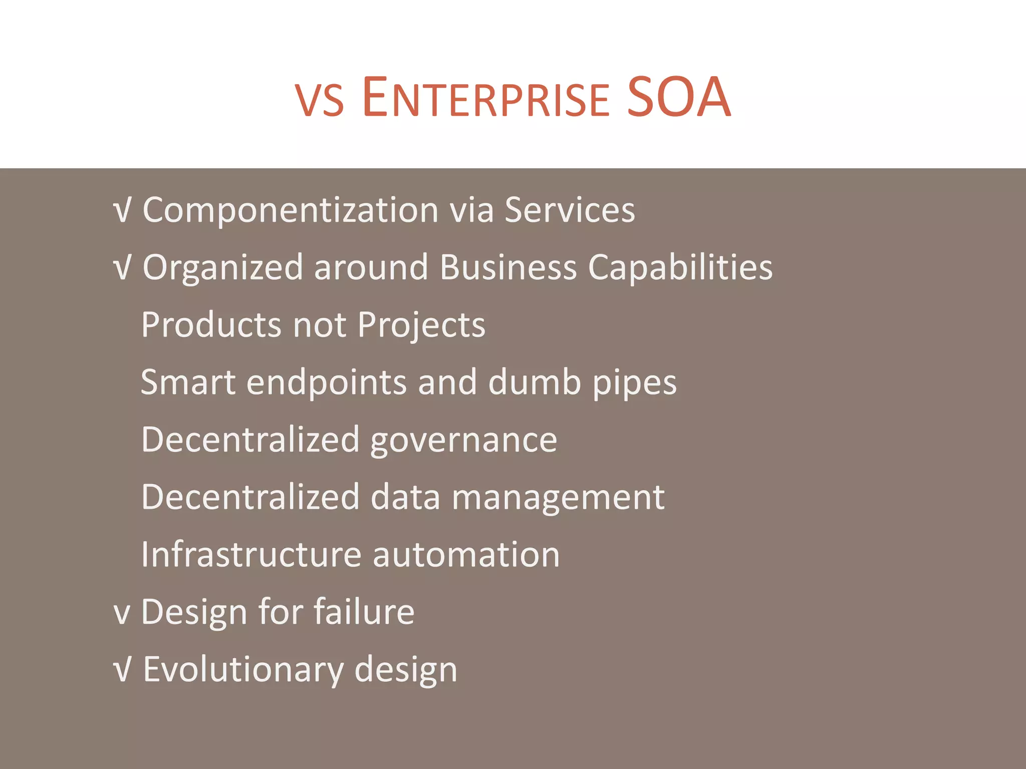 √ Componentization via Services
√ Organized around Business Capabilities
Products not Projects
Smart endpoints and dumb pipes
Decentralized governance
Decentralized data management
Infrastructure automation
v Design for failure
√ Evolutionary design
VS ENTERPRISE SOA
 