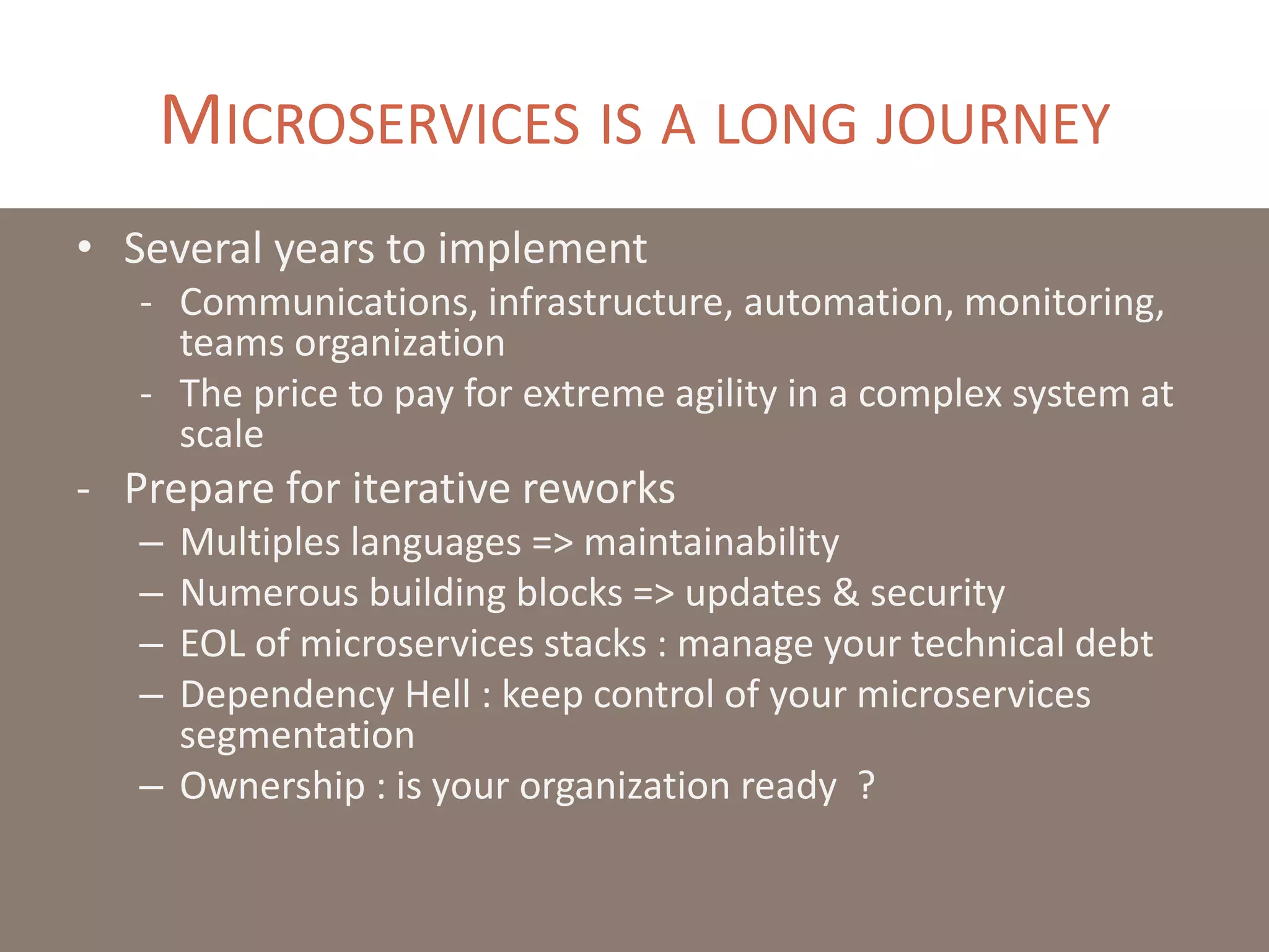 MICROSERVICES IS A LONG JOURNEY
• Several years to implement
- Communications, infrastructure, automation, monitoring,
teams organization
- The price to pay for extreme agility in a complex system at
scale
- Prepare for iterative reworks
– Multiples languages => maintainability
– Numerous building blocks => updates & security
– EOL of microservices stacks : manage your technical debt
– Dependency Hell : keep control of your microservices
segmentation
– Ownership : is your organization ready ?
 