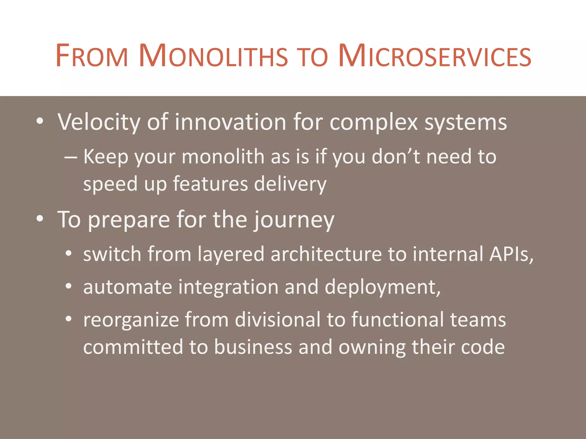 FROM MONOLITHS TO MICROSERVICES
• Velocity of innovation for complex systems
– Keep your monolith as is if you don’t need to
speed up features delivery
• To prepare for the journey
• switch from layered architecture to internal APIs,
• automate integration and deployment,
• reorganize from divisional to functional teams
committed to business and owning their code
 