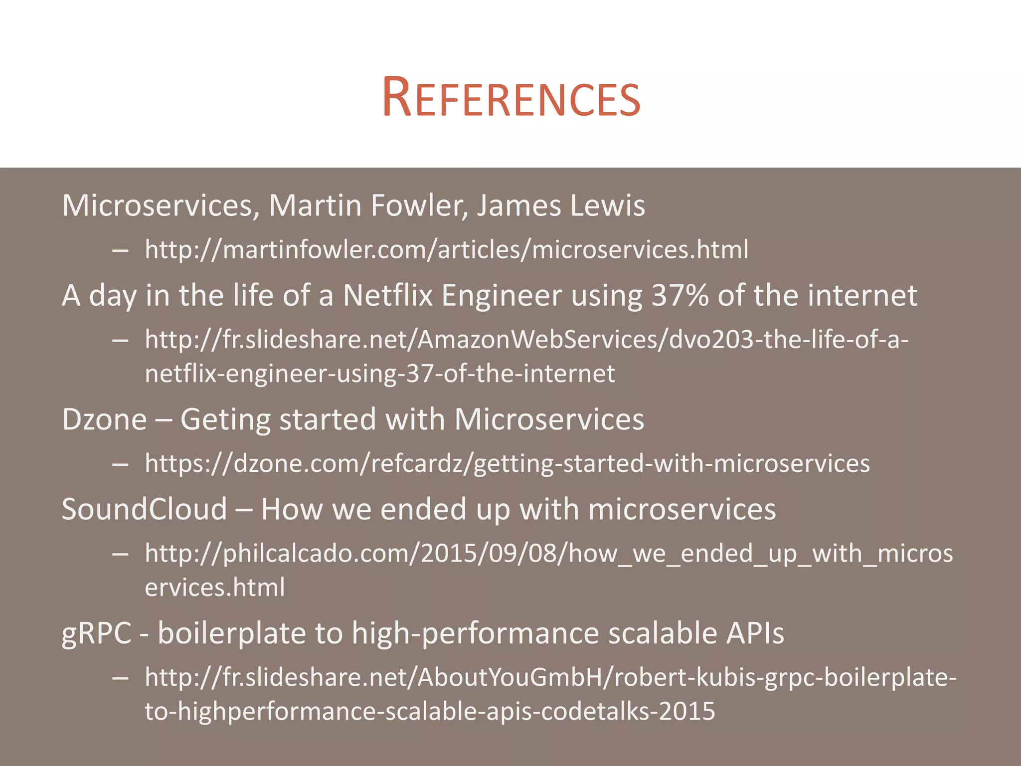 REFERENCES
Microservices, Martin Fowler, James Lewis
– http://martinfowler.com/articles/microservices.html
A day in the life of a Netflix Engineer using 37% of the internet
– http://fr.slideshare.net/AmazonWebServices/dvo203-the-life-of-a-
netflix-engineer-using-37-of-the-internet
Dzone – Geting started with Microservices
– https://dzone.com/refcardz/getting-started-with-microservices
SoundCloud – How we ended up with microservices
– http://philcalcado.com/2015/09/08/how_we_ended_up_with_micros
ervices.html
gRPC - boilerplate to high-performance scalable APIs
– http://fr.slideshare.net/AboutYouGmbH/robert-kubis-grpc-boilerplate-
to-highperformance-scalable-apis-codetalks-2015
 