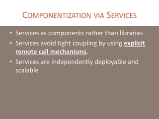 COMPONENTIZATION VIA SERVICES
• Services as components rather than libraries
• Services avoid tight coupling by using explicit
remote call mechanisms.
• Services are independently deployable and
scalable
 