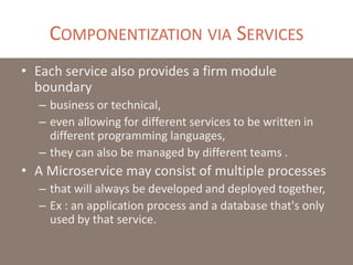 COMPONENTIZATION VIA SERVICES
• Each service also provides a firm module
boundary
– business or technical,
– even allowing for different services to be written in
different programming languages,
– they can also be managed by different teams .
• A Microservice may consist of multiple processes
– that will always be developed and deployed together,
– Ex : an application process and a database that's only
used by that service.
 