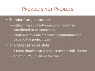 PRODUCTS NOT PROJECTS
• Standard project model:
– deliver pieces of software which are then
considered to be completed,
– hand over to a maintenance organization and
disband the project team
• The Microservices style
– a team should own a product over its full lifetime
– Amazon : You build => You run it
 