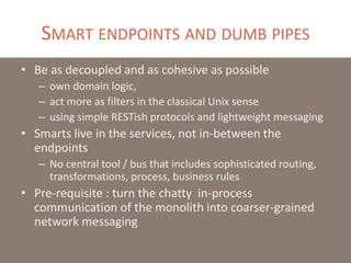 SMART ENDPOINTS AND DUMB PIPES
• Be as decoupled and as cohesive as possible
– own domain logic,
– act more as filters in the classical Unix sense
– using simple RESTish protocols and lightweight messaging
• Smarts live in the services, not in-between the
endpoints
– No central tool / bus that includes sophisticated routing,
transformations, process, business rules
• Pre-requisite : turn the chatty in-process
communication of the monolith into coarser-grained
network messaging
 