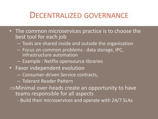DECENTRALIZED GOVERNANCE
• The common microservices practice is to choose the
best tool for each job
– Tools are shared inside and outside the organization
– Focus on common problems : data storage, IPC,
infrastructure automation
– Example : Netflix opensource libraries
• Favor independent evolution
– Consumer-driven Service contracts,
– Tolerant Reader Pattern
Minimal over-heads create an opportunity to have
teams responsible for all aspects
- Build their microservices and operate with 24/7 SLAs
 