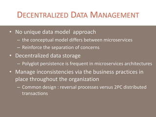 DECENTRALIZED DATA MANAGEMENT
• No unique data model approach
– the conceptual model differs between microservices
– Reinforce the separation of concerns
• Decentralized data storage
– Polyglot persistence is frequent in microservices architectures
• Manage inconsistencies via the business practices in
place throughout the organization
– Common design : reversal processes versus 2PC distributed
transactions
 