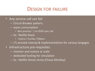 DESIGN FOR FAILURE
• Any service call can fail
– Circuit Breaker pattern,
– async consumption
• Best practice : 1 to ZERO sync call
– Ex : Netflix Stack
• Hystrix / Eureka / Ribbon
– /! provide interop & implementations for various langages
• Infrastructure pre-requisites
– monitor and restore at scale
– dedicated tooling for simulation
– Ex : Netflix Simian Army (Chaos Monkey)
 
