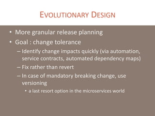EVOLUTIONARY DESIGN
• More granular release planning
• Goal : change tolerance
– Identify change impacts quickly (via automation,
service contracts, automated dependency maps)
– Fix rather than revert
– In case of mandatory breaking change, use
versioning
• a last resort option in the microservices world
 