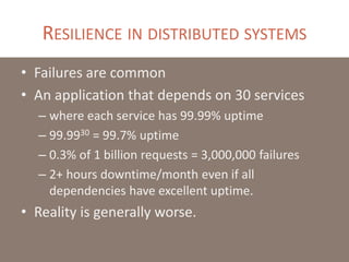 RESILIENCE IN DISTRIBUTED SYSTEMS
• Failures are common
• An application that depends on 30 services
– where each service has 99.99% uptime
– 99.9930 = 99.7% uptime
– 0.3% of 1 billion requests = 3,000,000 failures
– 2+ hours downtime/month even if all
dependencies have excellent uptime.
• Reality is generally worse.
 