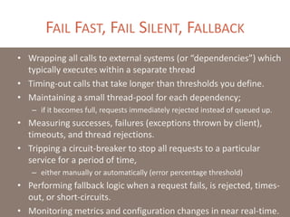 FAIL FAST, FAIL SILENT, FALLBACK
• Wrapping all calls to external systems (or “dependencies”) which
typically executes within a separate thread
• Timing-out calls that take longer than thresholds you define.
• Maintaining a small thread-pool for each dependency;
– if it becomes full, requests immediately rejected instead of queued up.
• Measuring successes, failures (exceptions thrown by client),
timeouts, and thread rejections.
• Tripping a circuit-breaker to stop all requests to a particular
service for a period of time,
– either manually or automatically (error percentage threshold)
• Performing fallback logic when a request fails, is rejected, times-
out, or short-circuits.
• Monitoring metrics and configuration changes in near real-time.
 