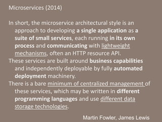 Microservices (2014)
In short, the microservice architectural style is an
approach to developing a single application as a
suite of small services, each running in its own
process and communicating with lightweight
mechanisms, often an HTTP resource API.
These services are built around business capabilities
and independently deployable by fully automated
deployment machinery.
There is a bare minimum of centralized management of
these services, which may be written in different
programming languages and use different data
storage technologies.
Martin Fowler, James Lewis
 