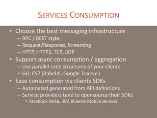 SERVICES CONSUMPTION
• Choose the best messaging infrastructure
– RPC / REST style,
– Request/Response, Streaming
– HTTP, HTTP2, TCP, UDP
• Support async consumption / aggregation
– Use parallel code structures of your clients
– GO, ES7 (BabelJS, Google Traceur)
• Ease consumption via clients SDKs
– Automated generated from API definitions
– Service providers tend to opensource their SDKs
• Facebook Parse, IBM Bluemix Mobile services
 