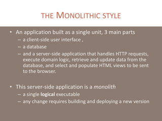 THE MONOLITHIC STYLE
• An application built as a single unit, 3 main parts
– a client-side user interface ,
– a database
– and a server-side application that handles HTTP requests,
execute domain logic, retrieve and update data from the
database, and select and populate HTML views to be sent
to the browser.
• This server-side application is a monolith
– a single logical executable
– any change requires building and deploying a new version
 