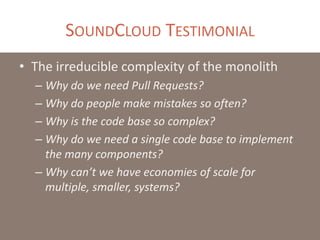 SOUNDCLOUD TESTIMONIAL
• The irreducible complexity of the monolith
– Why do we need Pull Requests?
– Why do people make mistakes so often?
– Why is the code base so complex?
– Why do we need a single code base to implement
the many components?
– Why can’t we have economies of scale for
multiple, smaller, systems?
 