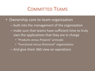 COMMITTED TEAMS
• Ownership core to team organization
– built into the management of the organization
– make sure that teams have sufficient time to truly
own the applications that they are in charge
• “Products versus Projects” principle
• “Functional versus Divisional” organizations
– And give them 360 view on operations
 