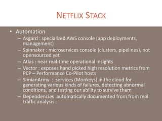 NETFLIX STACK
• Automation
– Asgard : specialized AWS console (app deployments,
management)
– Spinnaker : microservices console (clusters, pipelines), not
opensourced yet
– Atlas : near real-time operational insights
– Vector : exposes hand picked high resolution metrics from
PCP – Performance Co-Pilot hosts
– SimianArmy : services (Monkeys) in the cloud for
generating various kinds of failures, detecting abnormal
conditions, and testing our ability to survive them
– Dependencies automatically documented from from real
traffic analysis
 
