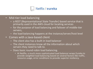 • Mid-tier load balancing
– a REST (Representational State Transfer) based service that is
primarily used in the AWS cloud for locating services
– for the purpose of load balancing and failover of middle-tier
servers,
– the load balancing happens at the instance/server/host level
• Comes with a Java-based client
– The client also has a built-in load balancer
– The client instances know all the information about which
servers they need to talk to.
– Does basic round-robin load balancing.
• At Netflix, a much more sophisticated load balancer wraps Eureka to
provide weighted load balancing based on several factors like traffic,
resource usage, error conditions to provide superior resiliency.
 