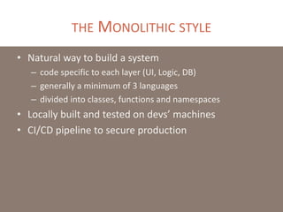 THE MONOLITHIC STYLE
• Natural way to build a system
– code specific to each layer (UI, Logic, DB)
– generally a minimum of 3 languages
– divided into classes, functions and namespaces
• Locally built and tested on devs’ machines
• CI/CD pipeline to secure production
 