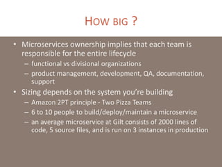 HOW BIG ?
• Microservices ownership implies that each team is
responsible for the entire lifecycle
– functional vs divisional organizations
– product management, development, QA, documentation,
support
• Sizing depends on the system you’re building
– Amazon 2PT principle - Two Pizza Teams
– 6 to 10 people to build/deploy/maintain a microservice
– an average microservice at Gilt consists of 2000 lines of
code, 5 source files, and is run on 3 instances in production
 