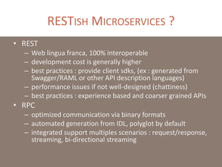 RESTISH MICROSERVICES ?
• REST
– Web lingua franca, 100% interoperable
– development cost is generally higher
– best practices : provide client sdks, (ex : generated from
Swagger/RAML or other API description languages)
– performance issues if not well-designed (chattiness)
– best practices : experience based and coarser grained APIs
• RPC
– optimized communication via binary formats
– automated generation from IDL, polyglot by default
– integrated support multiples scenarios : request/response,
streaming, bi-directional streaming
 