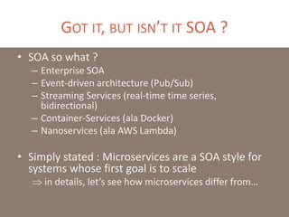 GOT IT, BUT ISN’T IT SOA ?
• SOA so what ?
– Enterprise SOA
– Event-driven architecture (Pub/Sub)
– Streaming Services (real-time time series,
bidirectional)
– Container-Services (ala Docker)
– Nanoservices (ala AWS Lambda)
• Simply stated : Microservices are a SOA style for
systems whose first goal is to scale
 in details, let’s see how microservices differ from…
 